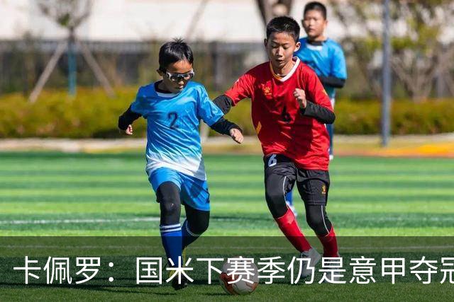 卡佩罗：国米下赛季仍是意甲夺冠热门，我执教生涯最佳前锋是大罗